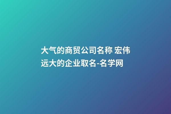 大气的商贸公司名称 宏伟远大的企业取名-名学网-第1张-公司起名-玄机派